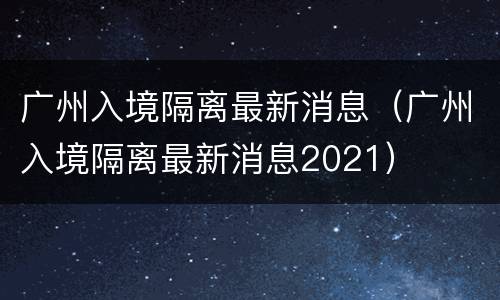 广州入境隔离最新消息（广州入境隔离最新消息2021）