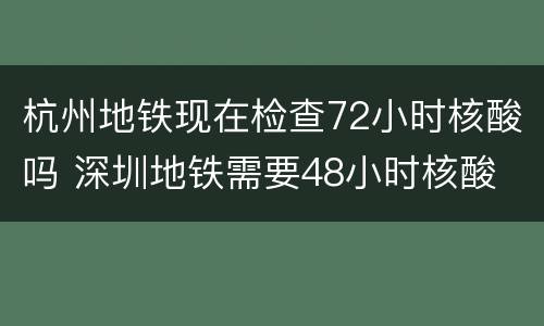 杭州地铁现在检查72小时核酸吗 深圳地铁需要48小时核酸