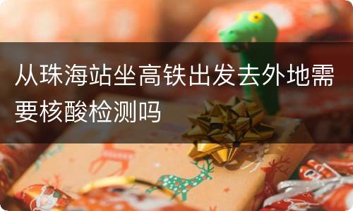 从珠海站坐高铁出发去外地需要核酸检测吗