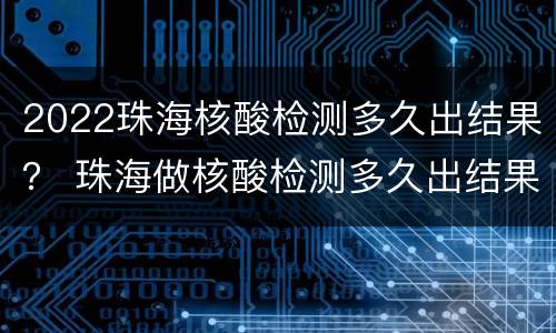 2022珠海核酸检测多久出结果？ 珠海做核酸检测多久出结果