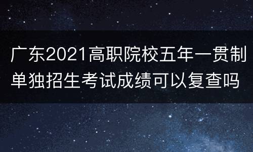 广东2021高职院校五年一贯制单独招生考试成绩可以复查吗？