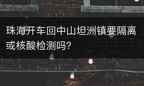珠海开车回中山坦洲镇要隔离或核酸检测吗？