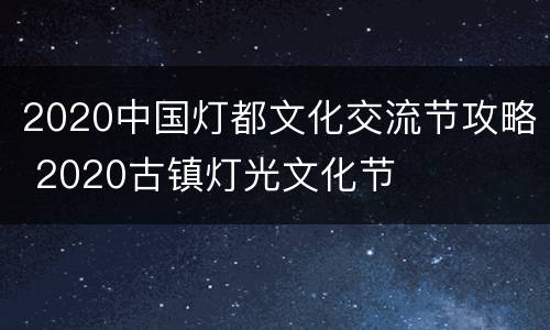 2020中国灯都文化交流节攻略 2020古镇灯光文化节