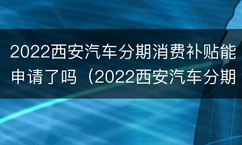 2022西安汽车分期消费补贴能申请了吗（2022西安汽车分期消费补贴能申请了吗现在）