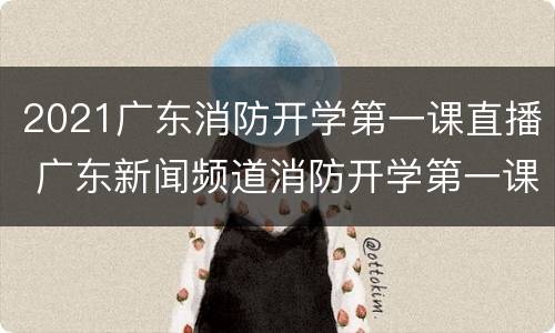 2021广东消防开学第一课直播 广东新闻频道消防开学第一课2021