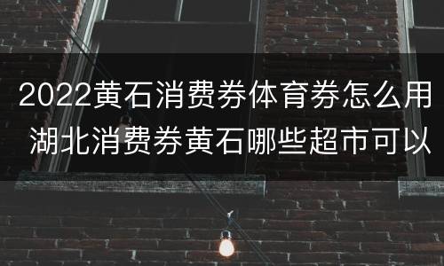 2022黄石消费券体育券怎么用 湖北消费券黄石哪些超市可以用