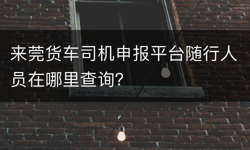 来莞货车司机申报平台随行人员在哪里查询？