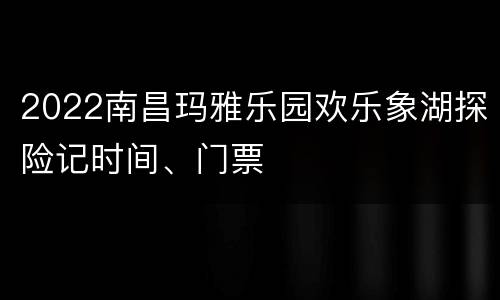 2022南昌玛雅乐园欢乐象湖探险记时间、门票