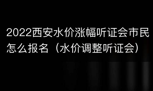 2022西安水价涨幅听证会市民怎么报名（水价调整听证会）
