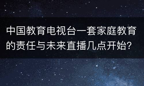 中国教育电视台一套家庭教育的责任与未来直播几点开始？附入口