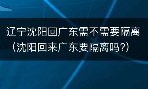 辽宁沈阳回广东需不需要隔离（沈阳回来广东要隔离吗?）