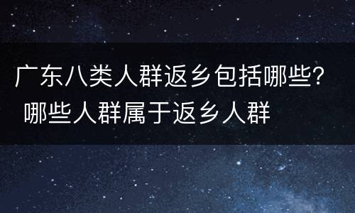 广东八类人群返乡包括哪些？ 哪些人群属于返乡人群