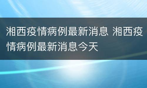 湘西疫情病例最新消息 湘西疫情病例最新消息今天
