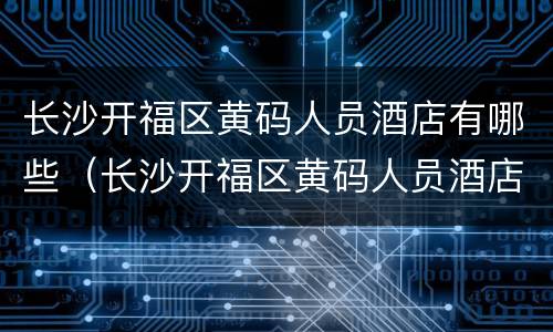 长沙开福区黄码人员酒店有哪些（长沙开福区黄码人员酒店有哪些）