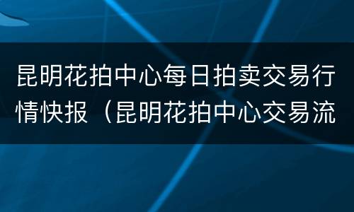 昆明花拍中心每日拍卖交易行情快报（昆明花拍中心交易流程）