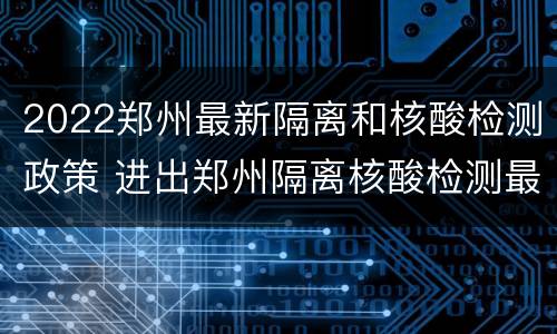 2022郑州最新隔离和核酸检测政策 进出郑州隔离核酸检测最新政策