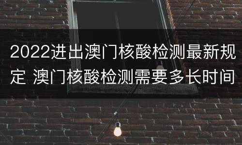 2022进出澳门核酸检测最新规定 澳门核酸检测需要多长时间