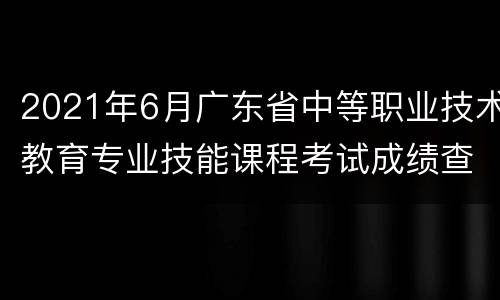 2021年6月广东省中等职业技术教育专业技能课程考试成绩查询时间