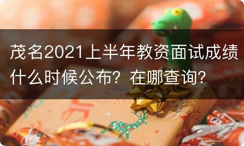 茂名2021上半年教资面试成绩什么时候公布？在哪查询？