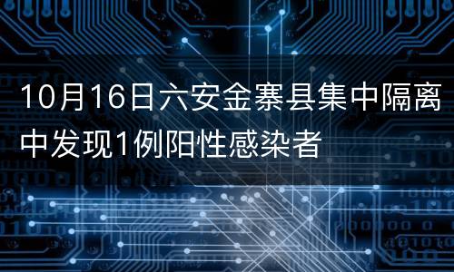 10月16日六安金寨县集中隔离中发现1例阳性感染者