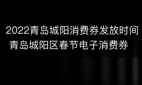 2022青岛城阳消费券发放时间 青岛城阳区春节电子消费券