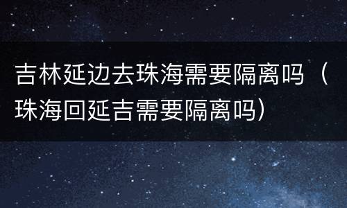 吉林延边去珠海需要隔离吗（珠海回延吉需要隔离吗）