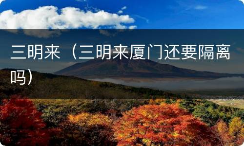 三明来（三明来厦门还要隔离吗）