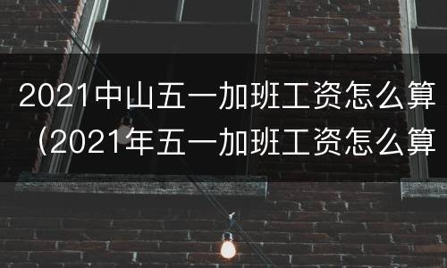 2021中山五一加班工资怎么算（2021年五一加班工资怎么算）