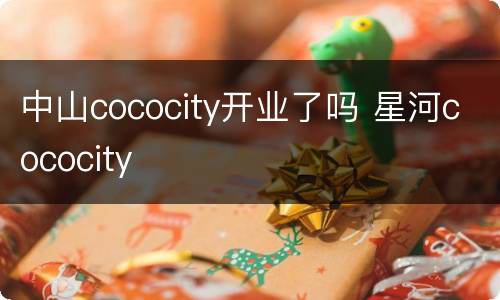 中山cococity开业了吗 星河cococity
