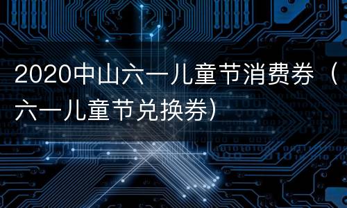 2020中山六一儿童节消费券（六一儿童节兑换券）
