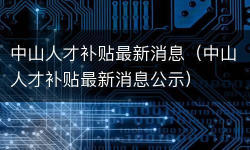中山人才补贴最新消息（中山人才补贴最新消息公示）