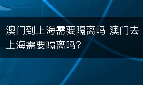 澳门到上海需要隔离吗 澳门去上海需要隔离吗?