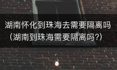 湖南怀化到珠海去需要隔离吗（湖南到珠海需要隔离吗?）