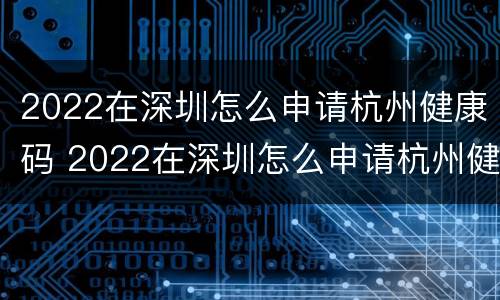 2022在深圳怎么申请杭州健康码 2022在深圳怎么申请杭州健康码呢