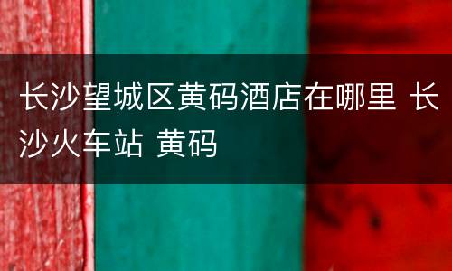长沙望城区黄码酒店在哪里 长沙火车站 黄码