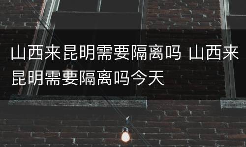 山西来昆明需要隔离吗 山西来昆明需要隔离吗今天