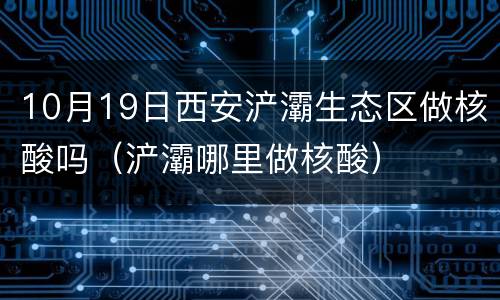 10月19日西安浐灞生态区做核酸吗（浐灞哪里做核酸）