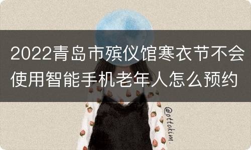 2022青岛市殡仪馆寒衣节不会使用智能手机老年人怎么预约祭扫？