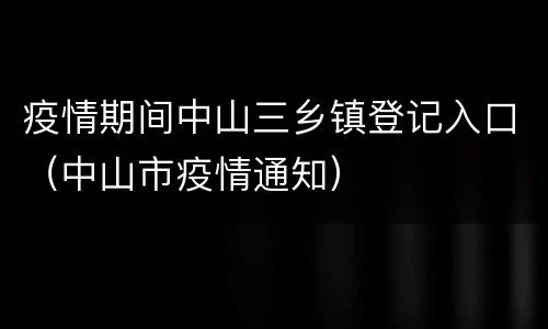 疫情期间中山三乡镇登记入口（中山市疫情通知）