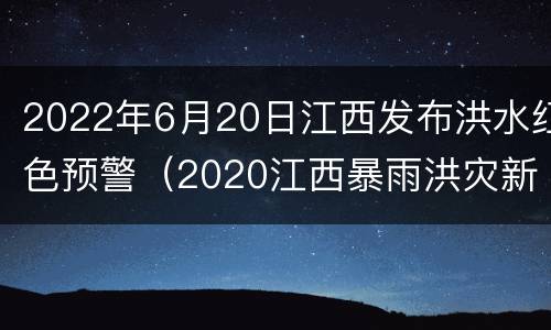 2022年6月20日江西发布洪水红色预警（2020江西暴雨洪灾新闻）