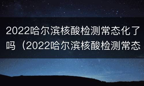2022哈尔滨核酸检测常态化了吗（2022哈尔滨核酸检测常态化了吗现在）