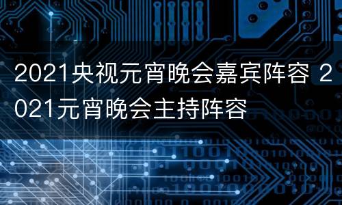 2021央视元宵晚会嘉宾阵容 2021元宵晚会主持阵容