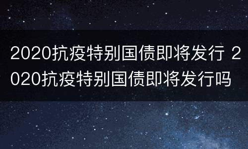 2020抗疫特别国债即将发行 2020抗疫特别国债即将发行吗
