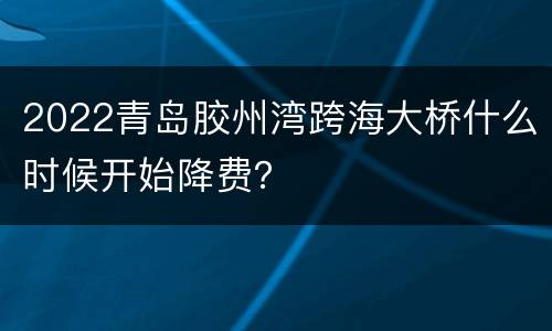 2022青岛胶州湾跨海大桥什么时候开始降费？