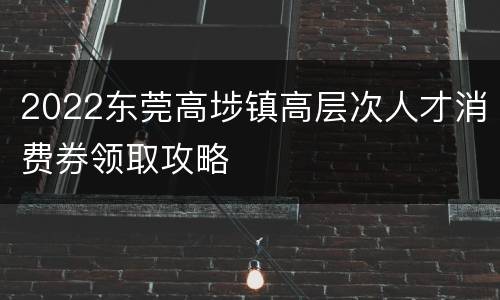 2022东莞高埗镇高层次人才消费券领取攻略