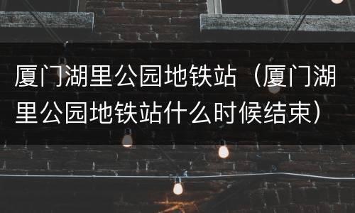 厦门湖里公园地铁站（厦门湖里公园地铁站什么时候结束）