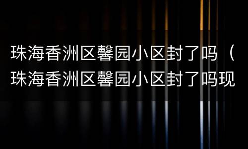 珠海香洲区馨园小区封了吗（珠海香洲区馨园小区封了吗现在）