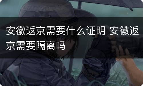 安徽返京需要什么证明 安徽返京需要隔离吗