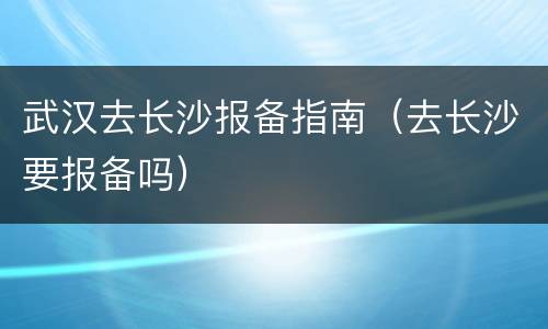 武汉去长沙报备指南（去长沙要报备吗）