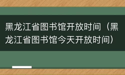 黑龙江省图书馆开放时间（黑龙江省图书馆今天开放时间）